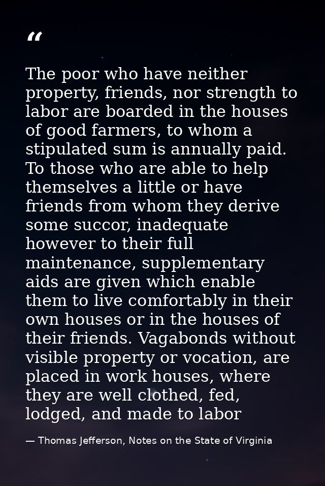 The poor who have neither property, friends, nor strength to labor are boarded in the houses of good farmers, to whom a  — Thomas Jefferson, Notes on the State of Virginia