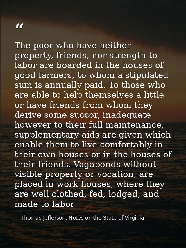 The poor who have neither property, friends, nor strength to labor are boarded in the houses of good farmers, to whom a  — Thomas Jefferson, Notes on the State of Virginia