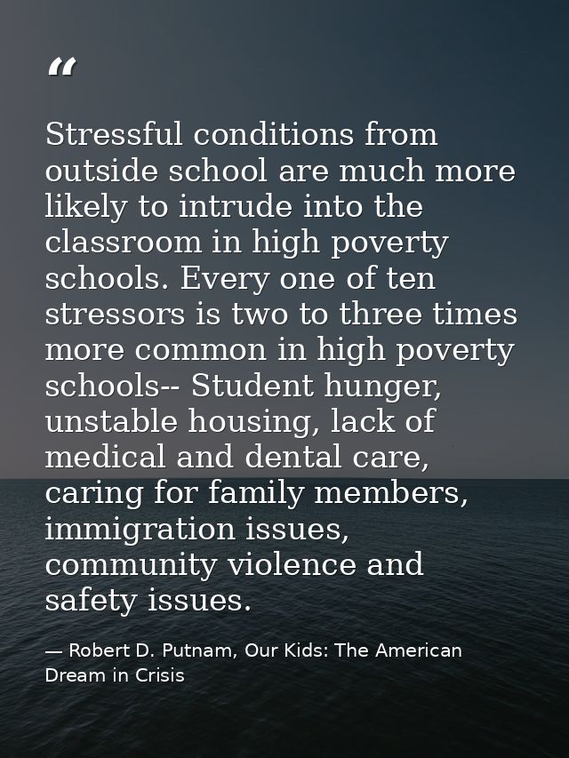 Stressful conditions from outside school are much more likely to intrude into the classroom in high poverty schools. Eve — Robert D. Putnam, Our Kids: The American Dream in Crisis