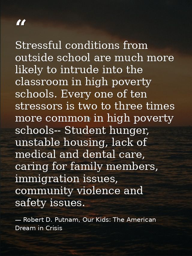 Stressful conditions from outside school are much more likely to intrude into the classroom in high poverty schools. Eve — Robert D. Putnam, Our Kids: The American Dream in Crisis