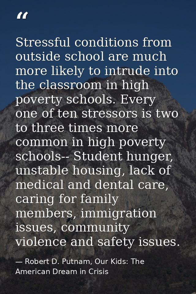Stressful conditions from outside school are much more likely to intrude into the classroom in high poverty schools. Eve — Robert D. Putnam, Our Kids: The American Dream in Crisis