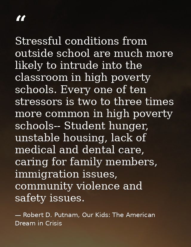 Stressful conditions from outside school are much more likely to intrude into the classroom in high poverty schools. Eve — Robert D. Putnam, Our Kids: The American Dream in Crisis