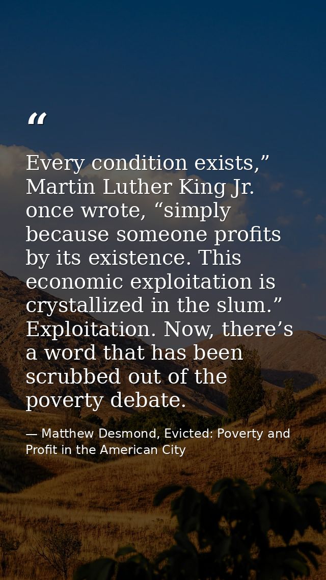 Every condition exists,” Martin Luther King Jr. once wrote, “simply because someone profits by its existence. This econo — Matthew Desmond, Evicted: Poverty and Profit in the American City