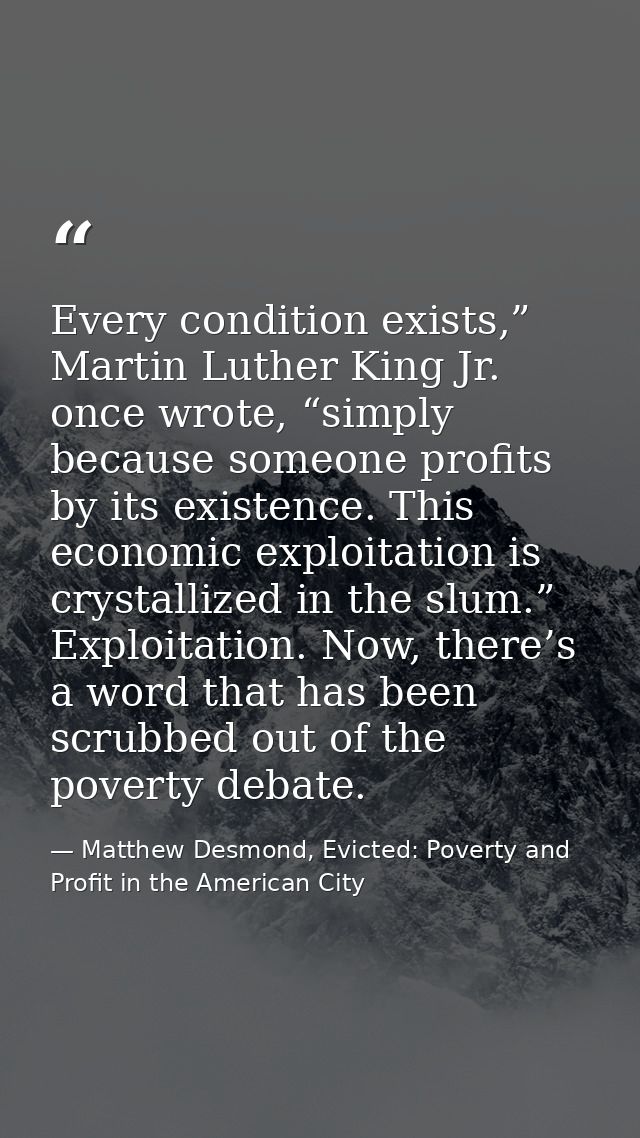 Every condition exists,” Martin Luther King Jr. once wrote, “simply because someone profits by its existence. This econo — Matthew Desmond, Evicted: Poverty and Profit in the American City