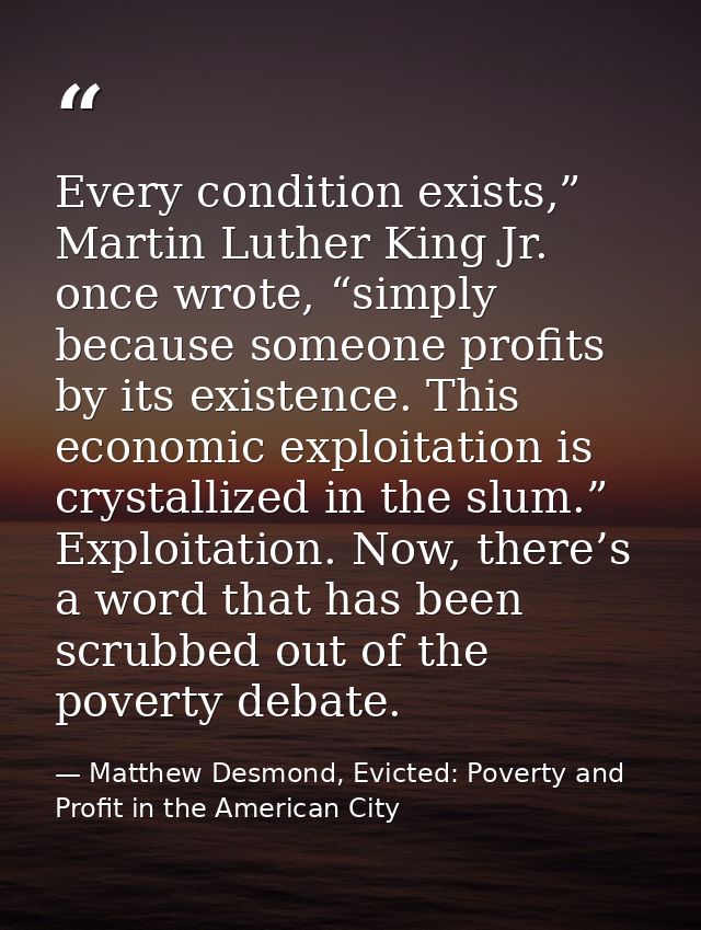 Every condition exists,” Martin Luther King Jr. once wrote, “simply because someone profits by its existence. This econo — Matthew Desmond, Evicted: Poverty and Profit in the American City
