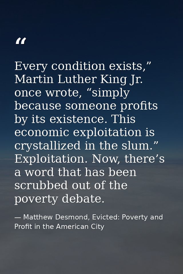 Every condition exists,” Martin Luther King Jr. once wrote, “simply because someone profits by its existence. This econo — Matthew Desmond, Evicted: Poverty and Profit in the American City