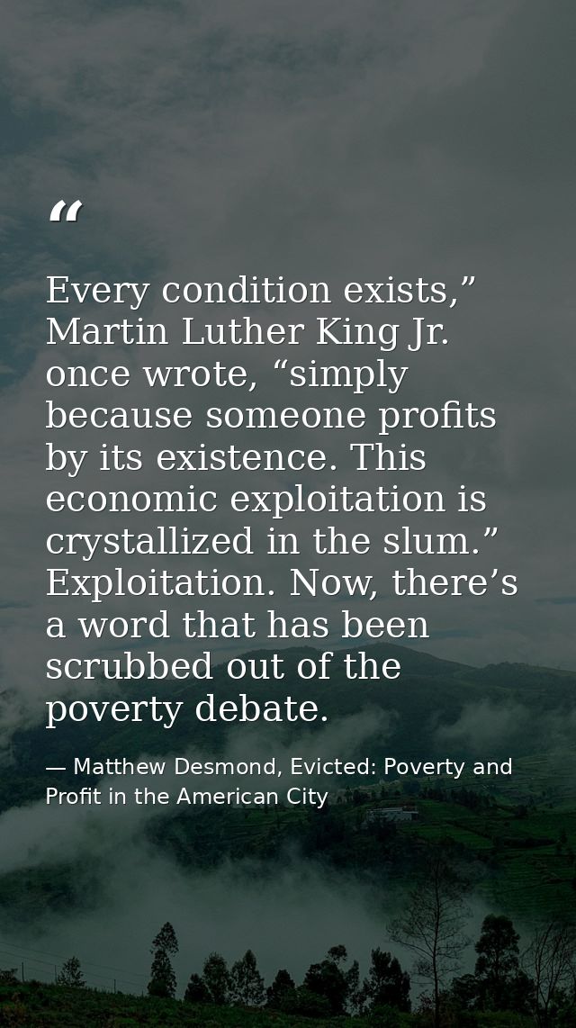 Every condition exists,” Martin Luther King Jr. once wrote, “simply because someone profits by its existence. This econo — Matthew Desmond, Evicted: Poverty and Profit in the American City