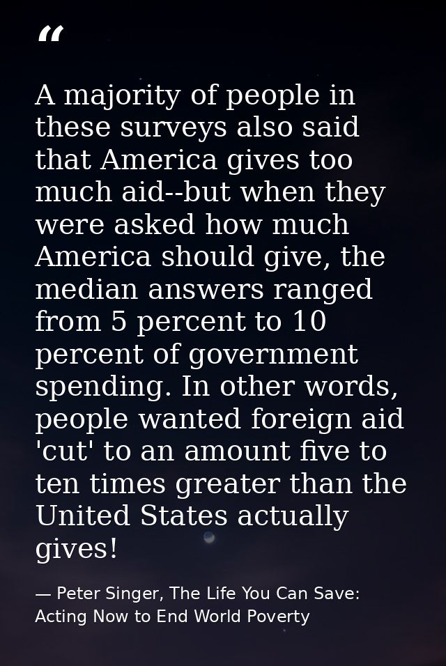 A majority of people in these surveys also said that America gives too much aid--but when they were asked how much Ameri — Peter Singer, The Life You Can Save: Acting Now to End World Poverty