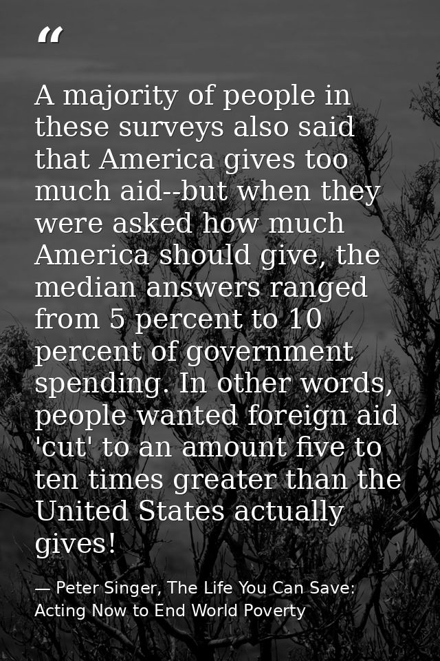 A majority of people in these surveys also said that America gives too much aid--but when they were asked how much Ameri — Peter Singer, The Life You Can Save: Acting Now to End World Poverty