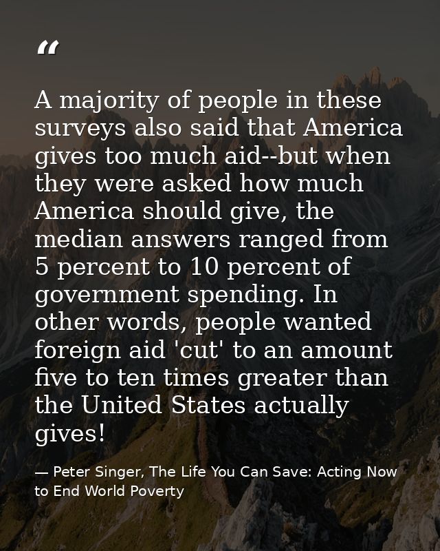 A majority of people in these surveys also said that America gives too much aid--but when they were asked how much Ameri — Peter Singer, The Life You Can Save: Acting Now to End World Poverty