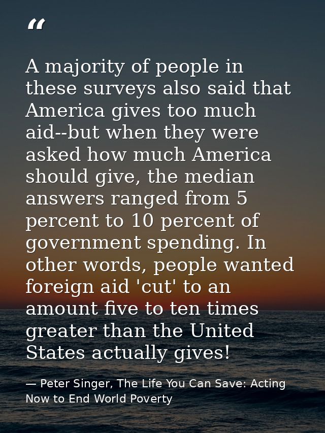A majority of people in these surveys also said that America gives too much aid--but when they were asked how much Ameri — Peter Singer, The Life You Can Save: Acting Now to End World Poverty