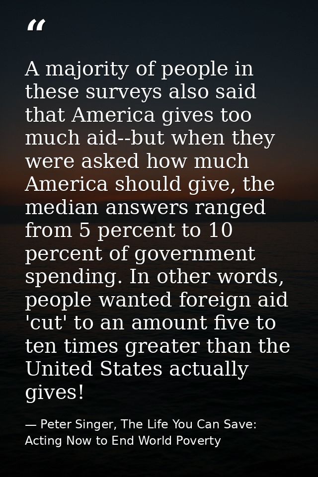 A majority of people in these surveys also said that America gives too much aid--but when they were asked how much Ameri — Peter Singer, The Life You Can Save: Acting Now to End World Poverty