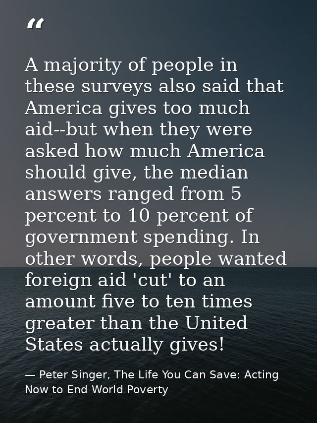 A majority of people in these surveys also said that America gives too much aid--but when they were asked how much Ameri — Peter Singer, The Life You Can Save: Acting Now to End World Poverty
