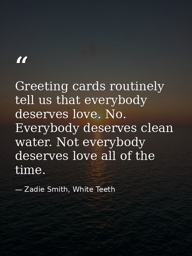 Greeting cards routinely tell us that everybody deserves love. No. Everybody deserves clean water. Not everybody deserve — Zadie Smith, White Teeth