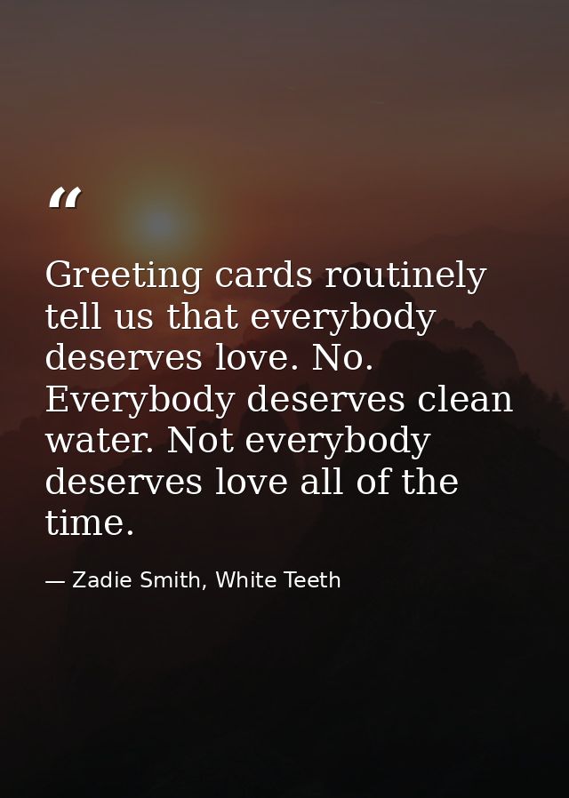 Greeting cards routinely tell us that everybody deserves love. No. Everybody deserves clean water. Not everybody deserve — Zadie Smith, White Teeth