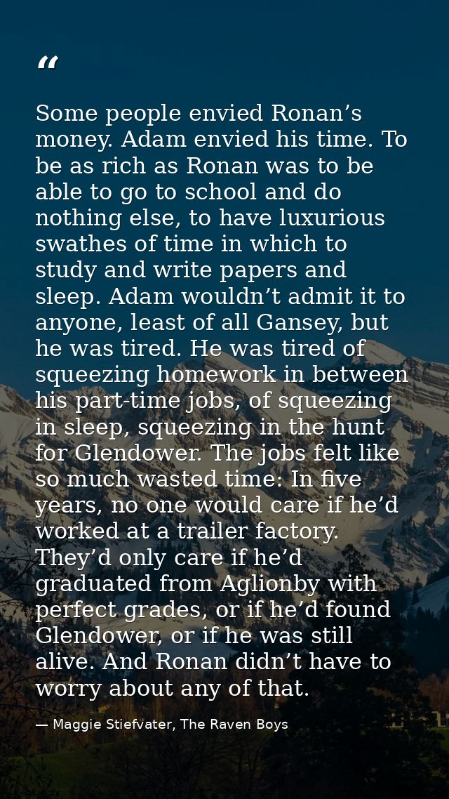 Some people envied Ronan’s money. Adam envied his time. To be as rich as Ronan was to be able to go to school and do not — Maggie Stiefvater, The Raven Boys
