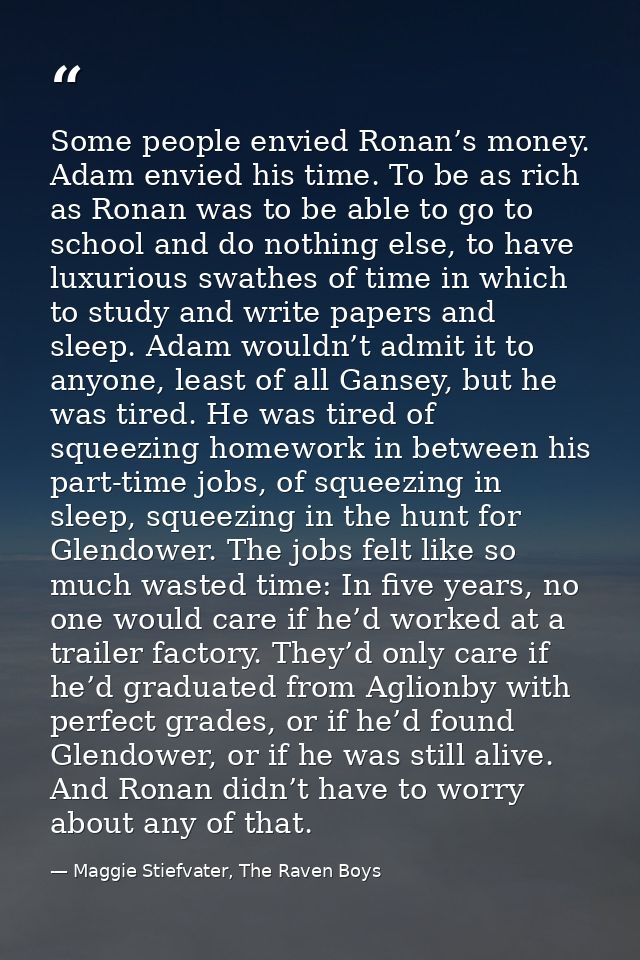 Some people envied Ronan’s money. Adam envied his time. To be as rich as Ronan was to be able to go to school and do not — Maggie Stiefvater, The Raven Boys
