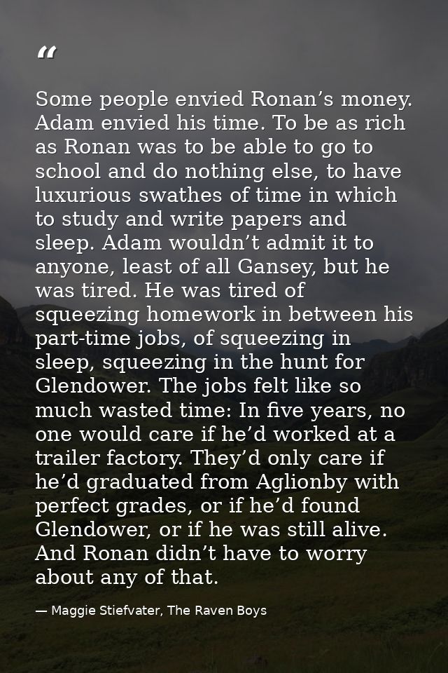 Some people envied Ronan’s money. Adam envied his time. To be as rich as Ronan was to be able to go to school and do not — Maggie Stiefvater, The Raven Boys