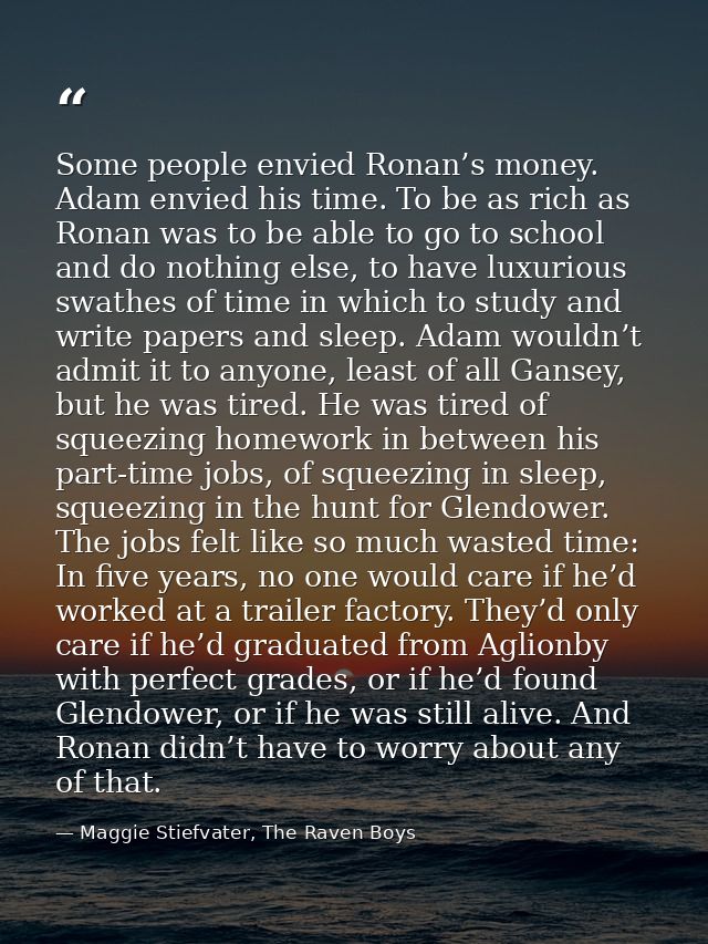 Some people envied Ronan’s money. Adam envied his time. To be as rich as Ronan was to be able to go to school and do not — Maggie Stiefvater, The Raven Boys