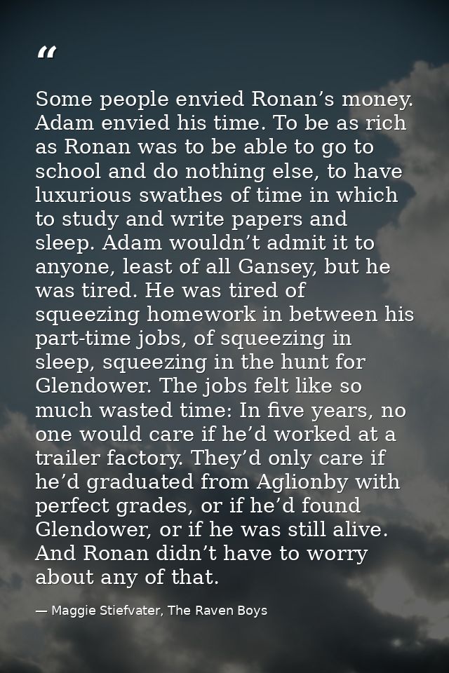 Some people envied Ronan’s money. Adam envied his time. To be as rich as Ronan was to be able to go to school and do not — Maggie Stiefvater, The Raven Boys
