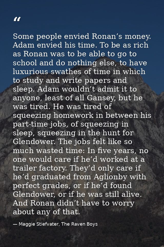 Some people envied Ronan’s money. Adam envied his time. To be as rich as Ronan was to be able to go to school and do not — Maggie Stiefvater, The Raven Boys