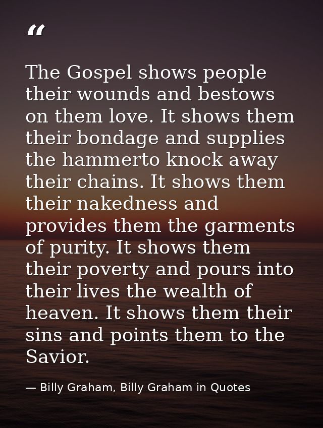 The Gospel shows people their wounds and bestows on them love. It shows them their bondage and supplies the hammerto kno — Billy Graham, Billy Graham in Quotes