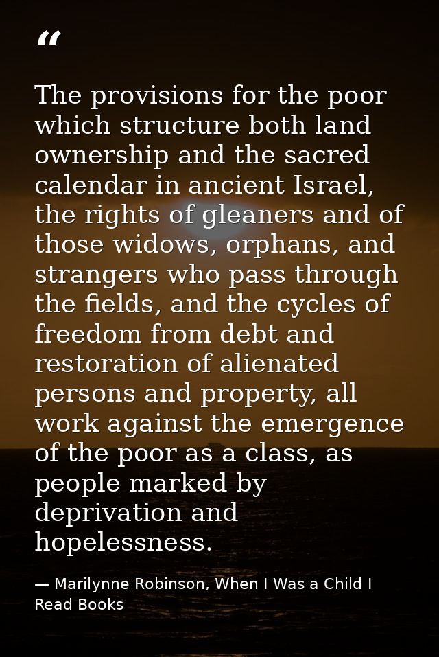 The provisions for the poor which structure both land ownership and the sacred calendar in ancient Israel, the rights of — Marilynne Robinson, When I Was a Child I Read Books