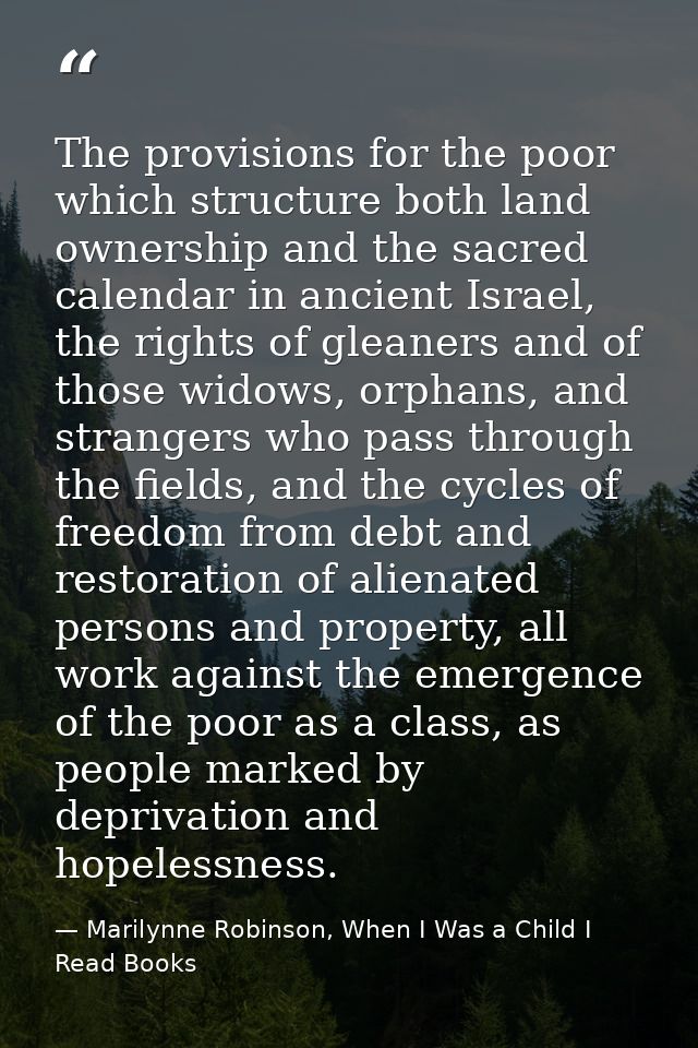 The provisions for the poor which structure both land ownership and the sacred calendar in ancient Israel, the rights of — Marilynne Robinson, When I Was a Child I Read Books