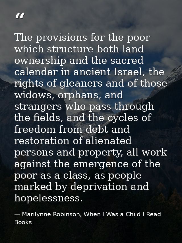 The provisions for the poor which structure both land ownership and the sacred calendar in ancient Israel, the rights of — Marilynne Robinson, When I Was a Child I Read Books
