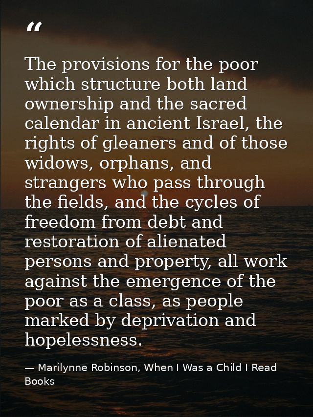 The provisions for the poor which structure both land ownership and the sacred calendar in ancient Israel, the rights of — Marilynne Robinson, When I Was a Child I Read Books