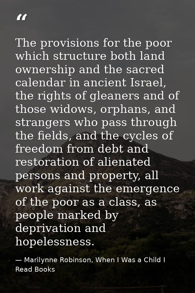 The provisions for the poor which structure both land ownership and the sacred calendar in ancient Israel, the rights of — Marilynne Robinson, When I Was a Child I Read Books