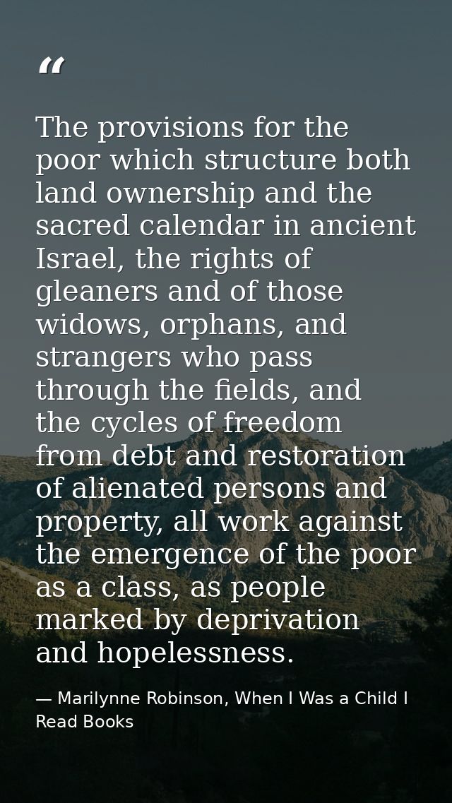 The provisions for the poor which structure both land ownership and the sacred calendar in ancient Israel, the rights of — Marilynne Robinson, When I Was a Child I Read Books