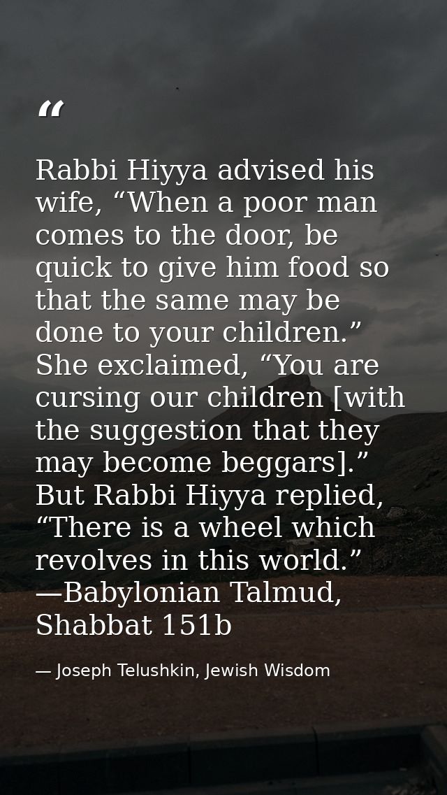 Rabbi Hiyya advised his wife, “When a poor man comes to the door, be quick to give him food so that the same may be done — Joseph Telushkin, Jewish Wisdom