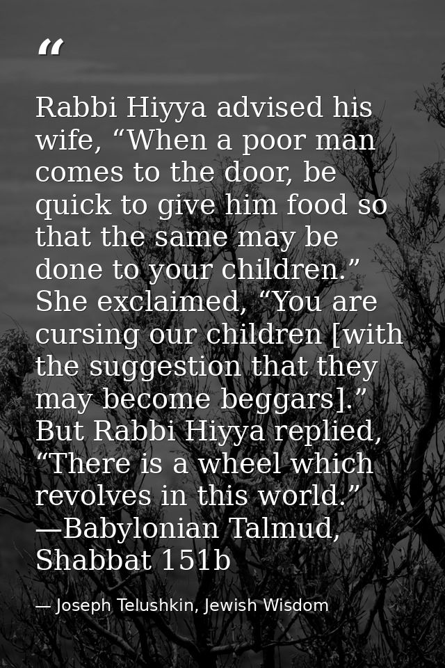 Rabbi Hiyya advised his wife, “When a poor man comes to the door, be quick to give him food so that the same may be done — Joseph Telushkin, Jewish Wisdom