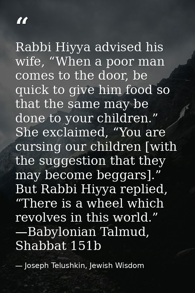 Rabbi Hiyya advised his wife, “When a poor man comes to the door, be quick to give him food so that the same may be done — Joseph Telushkin, Jewish Wisdom