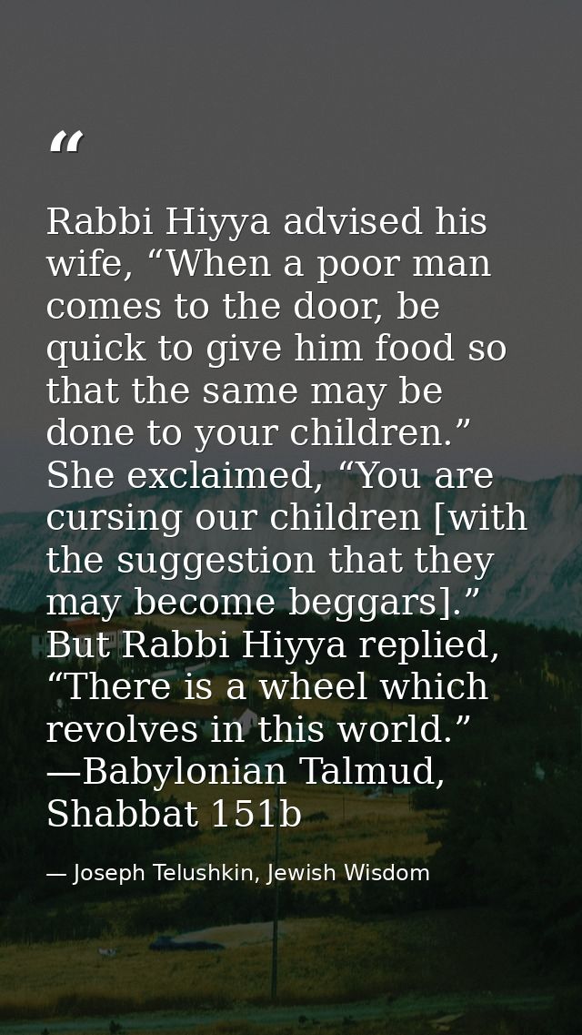 Rabbi Hiyya advised his wife, “When a poor man comes to the door, be quick to give him food so that the same may be done — Joseph Telushkin, Jewish Wisdom