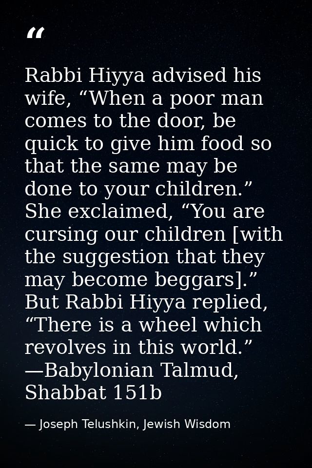 Rabbi Hiyya advised his wife, “When a poor man comes to the door, be quick to give him food so that the same may be done — Joseph Telushkin, Jewish Wisdom