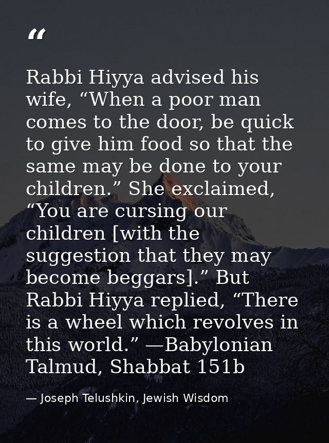 Rabbi Hiyya advised his wife, “When a poor man comes to the door, be quick to give him food so that the same may be done — Joseph Telushkin, Jewish Wisdom