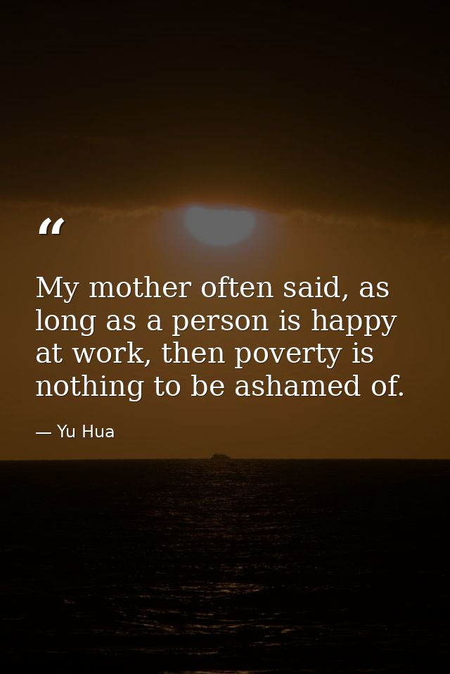 My mother often said, as long as a person is happy at work, then poverty is nothing to be ashamed of. — Yu Hua