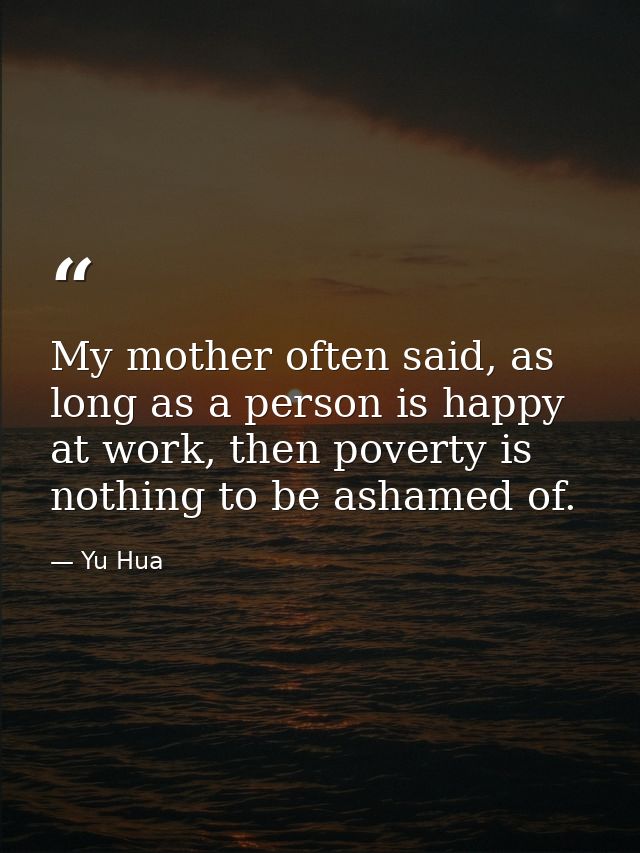 My mother often said, as long as a person is happy at work, then poverty is nothing to be ashamed of. — Yu Hua