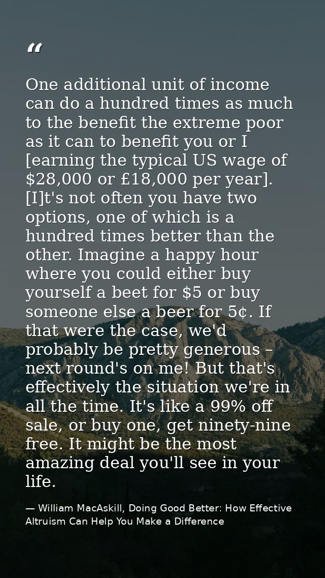 One additional unit of income can do a hundred times as much to the benefit the extreme poor as it can to benefit you or — William MacAskill, Doing Good Better: How Effective Altruism Can Help You Make a Difference