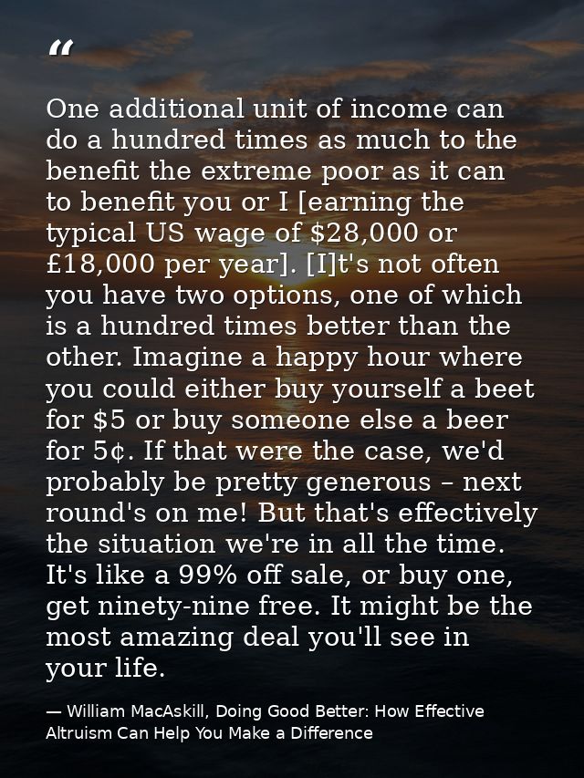 One additional unit of income can do a hundred times as much to the benefit the extreme poor as it can to benefit you or — William MacAskill, Doing Good Better: How Effective Altruism Can Help You Make a Difference