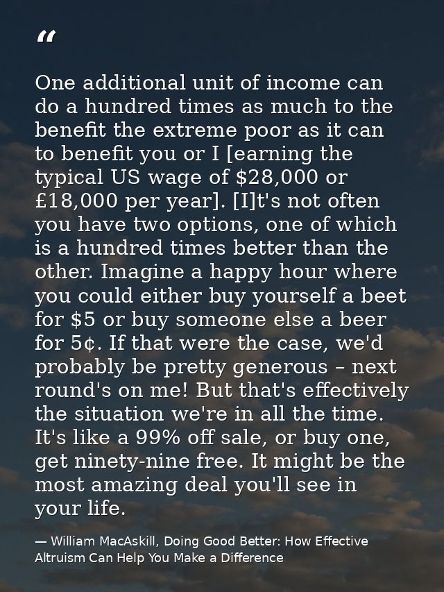 One additional unit of income can do a hundred times as much to the benefit the extreme poor as it can to benefit you or — William MacAskill, Doing Good Better: How Effective Altruism Can Help You Make a Difference