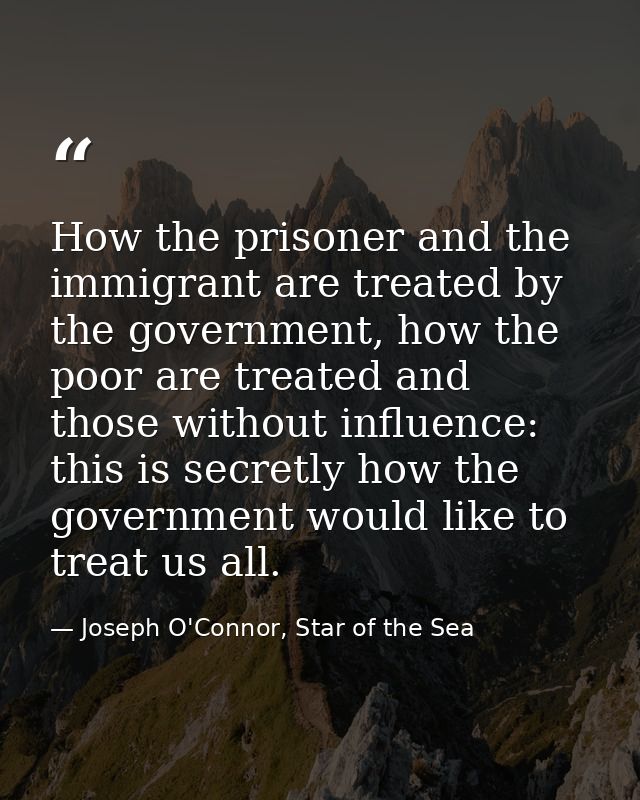 How the prisoner and the immigrant are treated by the government, how the poor are treated and those without influence:  — Joseph O'Connor, Star of the Sea
