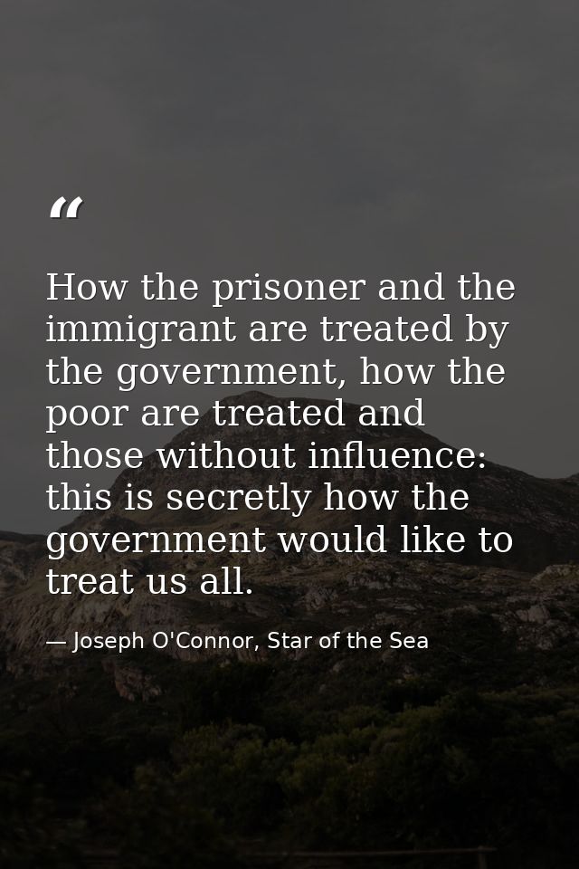 How the prisoner and the immigrant are treated by the government, how the poor are treated and those without influence:  — Joseph O'Connor, Star of the Sea