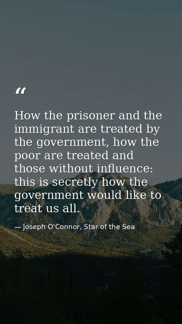 How the prisoner and the immigrant are treated by the government, how the poor are treated and those without influence:  — Joseph O'Connor, Star of the Sea