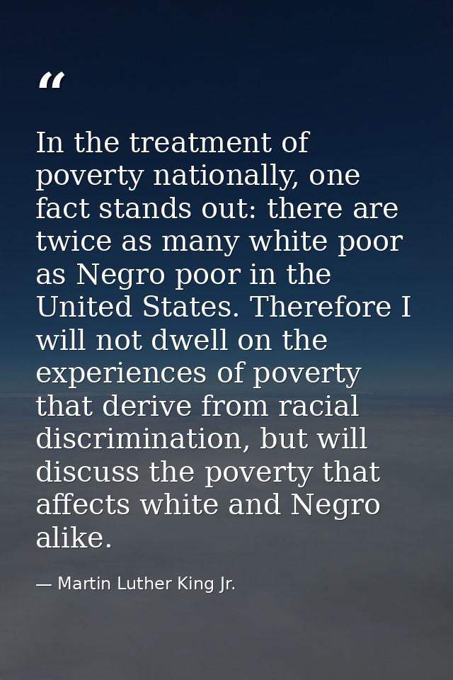 In the treatment of poverty nationally, one fact stands out: there are twice as many white poor as Negro poor in the Uni — Martin Luther King Jr.