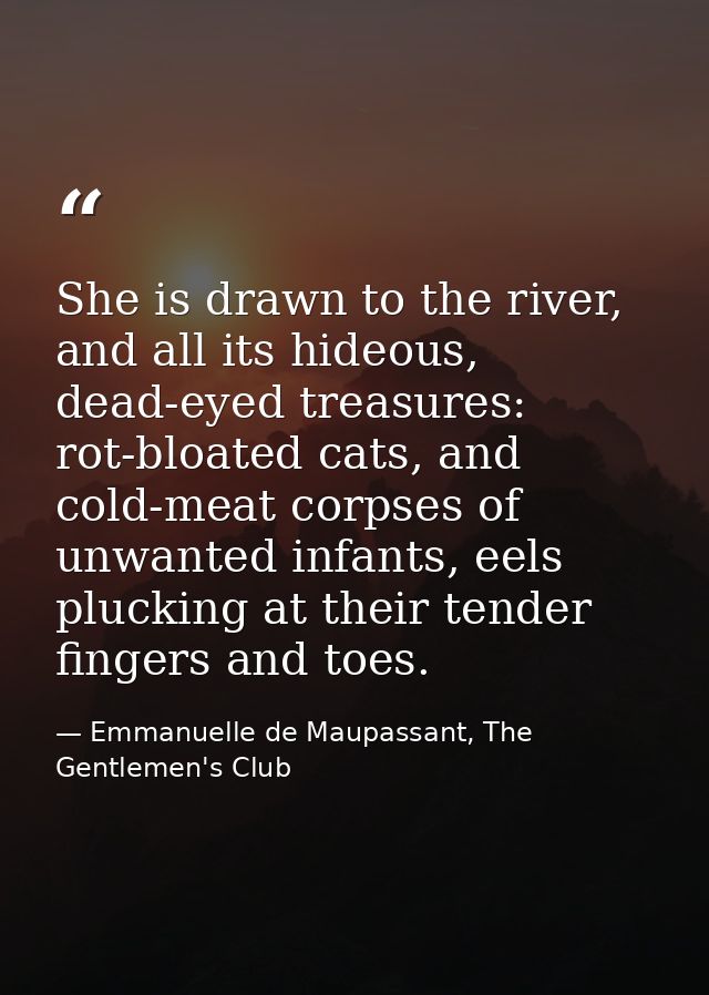 She is drawn to the river, and all its hideous, dead-eyed treasures: rot-bloated cats, and cold-meat corpses of unwanted — Emmanuelle de Maupassant, The Gentlemen's Club