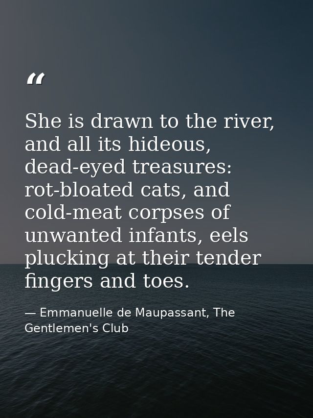 She is drawn to the river, and all its hideous, dead-eyed treasures: rot-bloated cats, and cold-meat corpses of unwanted — Emmanuelle de Maupassant, The Gentlemen's Club