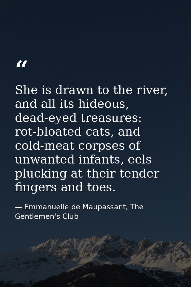 She is drawn to the river, and all its hideous, dead-eyed treasures: rot-bloated cats, and cold-meat corpses of unwanted — Emmanuelle de Maupassant, The Gentlemen's Club